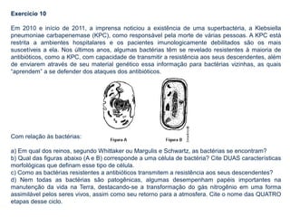 Exercício 10
Em 2010 e início de 2011, a imprensa noticiou a existência de uma superbactéria, a Klebsiella
pneumoniae carbapenemase (KPC), como responsável pela morte de várias pessoas. A KPC está
restrita a ambientes hospitalares e os pacientes imunologicamente debilitados são os mais
suscetíveis a ela. Nos últimos anos, algumas bactérias têm se revelado resistentes à maioria de
antibióticos, como a KPC, com capacidade de transmitir a resistência aos seus descendentes, além
de enviarem através de seu material genético essa informação para bactérias vizinhas, as quais
“aprendem” a se defender dos ataques dos antibióticos.
Com relação às bactérias:
a) Em qual dos reinos, segundo Whittaker ou Margulis e Schwartz, as bactérias se encontram?
b) Qual das figuras abaixo (A e B) corresponde a uma célula de bactéria? Cite DUAS características
morfológicas que definam esse tipo de célula.
c) Como as bactérias resistentes a antibióticos transmitem a resistência aos seus descendentes?
d) Nem todas as bactérias são patogênicas, algumas desempenham papéis importantes na
manutenção da vida na Terra, destacando-se a transformação do gás nitrogênio em uma forma
assimilável pelos seres vivos, assim como seu retorno para a atmosfera. Cite o nome das QUATRO
etapas desse ciclo.
 