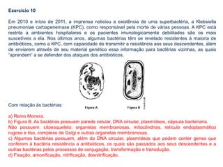 Exercício 10
Em 2010 e início de 2011, a imprensa noticiou a existência de uma superbactéria, a Klebsiella
pneumoniae carbapenemase (KPC), como responsável pela morte de várias pessoas. A KPC está
restrita a ambientes hospitalares e os pacientes imunologicamente debilitados são os mais
suscetíveis a ela. Nos últimos anos, algumas bactérias têm se revelado resistentes à maioria de
antibióticos, como a KPC, com capacidade de transmitir a resistência aos seus descendentes, além
de enviarem através de seu material genético essa informação para bactérias vizinhas, as quais
“aprendem” a se defender dos ataques dos antibióticos.
Com relação às bactérias:
a) Reino Monera.
b) Figura B. As bactérias possuem parede celular, DNA circular, plasmídeos, cápsula bacteriana.
Não possuem: citoesqueleto; organelas membranosas, mitocôndrias, retículo endoplasmático
rugoso e liso, complexo de Golgi e outras organelas membranosas.
c) Algumas bactérias possuem, além do DNA circular, plasmídeos que podem conter genes que
conferem à bactéria resistência a antibióticos, os quais são passados aos seus descendentes e a
outras bactérias pelos processos de conjugação, transformação e transdução.
d) Fixação, amonificação, nitrificação, desnitrificação.
 