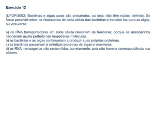 Exercício 12
(UFOP/2002) Bactérias e algas azuis são procariotos, ou seja, não têm núcleo definido. Se
fosse possível retirar os ribossomos de cada célula das bactérias e transferi-los para as algas,
ou vice-versa:
a) os RNA transportadores em cada célula deixariam de funcionar, porque os aminoácidos
não teriam ajuste perfeito nas respectivas moléculas.
b) as bactérias e as algas continuariam a produzir suas próprias proteínas.
c) as bactérias passariam a sintetizar proteínas de algas e vice-versa.
d) os RNA mensageiros não seriam lidos corretamente, pois não haveria correspondência nos
códons.
 