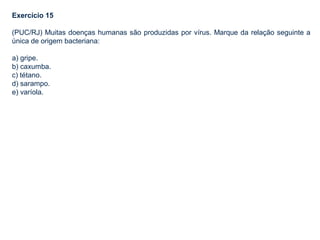 Exercício 15
(PUC/RJ) Muitas doenças humanas são produzidas por vírus. Marque da relação seguinte a
única de origem bacteriana:
a) gripe.
b) caxumba.
c) tétano.
d) sarampo.
e) varíola.
 