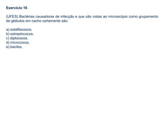 Exercício 16
(UFES) Bactérias causadoras de infecção e que são vistas ao microscópio como grupamento
de glóbulos em cacho certamente são:
a) estafilococos.
b) estreptococos.
c) diplococos.
d) micrococos.
e) bacilos.
 