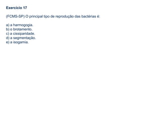 Exercício 17
(FCMS-SP) O principal tipo de reprodução das bactérias é:
a) a harmogogia.
b) o brotamento.
c) a cissiparidade.
d) a segmentação.
e) a isogamia.
 