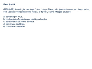 Exercício 18
(MACK-SP) A meningite meningocócica, cuja profilaxia, principalmente entre escolares, se fez
com vacinas conhecidas como “tipo A” e “tipo C”, é uma infecção causado:
a) somente por vírus.
b) por bactérias formadas por bastão ou bacilos.
c) por bactérias de forma esférica.
d) por vírus e bactérias.
e) por vírus e riquétsias.
 