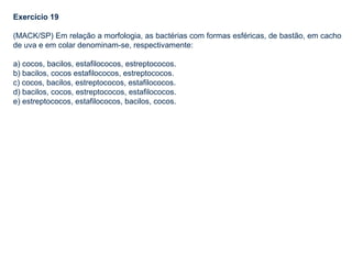 Exercício 19
(MACK/SP) Em relação a morfologia, as bactérias com formas esféricas, de bastão, em cacho
de uva e em colar denominam-se, respectivamente:
a) cocos, bacilos, estafilococos, estreptococos.
b) bacilos, cocos estafilococos, estreptococos.
c) cocos, bacilos, estreptococos, estafilococos.
d) bacilos, cocos, estreptococos, estafilococos.
e) estreptococos, estafilococos, bacilos, cocos.
 