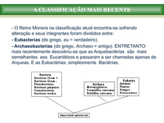 A CLASSIFICAÇÃO MAIS RECENTE
- O Reino Monera na classificação atual encontra-se sofrendo
alteração e seus integrantes foram divididos entre:
- Eubacterias (do grego, eu = verdadeiro).
- Archaeobacterias (do grego, Archaeo = antigo). ENTRETANTO:
mais recentemente descobriu-se que as Arquebactérias são mais
semelhantes aos Eucarióticos e passaram a ser chamadas apenas de
Arqueas. E as Eubactérias, simplesmente Bactérias.
 