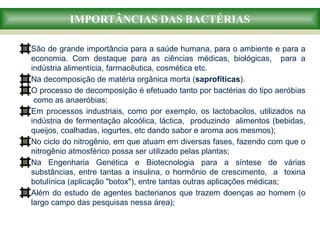 IMPORTÂNCIAS DAS BACTÉRIAS
São de grande importância para a saúde humana, para o ambiente e para a
economia. Com destaque para as ciências médicas, biológicas, para a
indústria alimentícia, farmacêutica, cosmética etc.
Na decomposição de matéria orgânica morta (saprofíticas).
O processo de decomposição é efetuado tanto por bactérias do tipo aeróbias
como as anaeróbias;
Em processos industriais, como por exemplo, os lactobacilos, utilizados na
indústria de fermentação alcoólica, láctica, produzindo alimentos (bebidas,
queijos, coalhadas, iogurtes, etc dando sabor e aroma aos mesmos);
No ciclo do nitrogênio, em que atuam em diversas fases, fazendo com que o
nitrogênio atmosférico possa ser utilizado pelas plantas;
Na Engenharia Genética e Biotecnologia para a síntese de várias
substâncias, entre tantas a insulina, o hormônio de crescimento, a toxina
botulínica (aplicação "botox"), entre tantas outras aplicações médicas;
Além do estudo de agentes bacterianos que trazem doenças ao homem (o
largo campo das pesquisas nessa área);
 