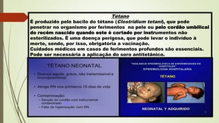 Tétano
É produzido pelo bacilo do tétano (Clostridium tetani), que pode
penetrar no organismo por ferimentos na pele ou pelo cordão umbilical
do recém nascido quando este é cortado por instrumentos não
esterilizados. É uma doença perigosa, que pode levar o indivíduo à
morte, sendo, por isso, obrigatória a vacinação.
Cuidados médicos em casos de ferimentos profundos são essenciais.
Pode ser necessária a aplicação do soro antitetânico.
 