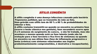 SÍFILIS CONGÊNITA
A sífilis congênita é uma doença infecciosa causada pela bactéria
Treponema pallidum, que se transmite da mãe ao feto.
Uma grávida com sífilis tem de 60 % a 80 % de probabilidades de
infectar o feto.
A sífilis costuma transmitir-se quando se encontra na primeira fase
(ocorre a lesão clássica nos genitais), fase secundária ocorre após
4 a 8 semanas do surgimento do cancro, e não foi tratada, mas não
acontece o mesmo quando está na fase latente (onde não há
evolução para a fase terciária e fica livre de sintomas) ou quando
se encontra na sua última fase (fase de inflamação progressiva e
lenta (crônica) com sintomas relacionados aos órgãos
predominantemente comprometidos, é destrutiva e incapacitante).
 