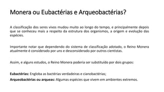 Monera ou Eubactérias e Arqueobactérias?
A classificação dos seres vivos mudou muito ao longo do tempo, e principalmente depois
que se conheceu mais a respeito da estrutura dos organismos, a origem e evolução das
espécies.
Importante notar que dependendo do sistema de classificação adotado, o Reino Monera
atualmente é considerado por uns e desconsiderado por outros cientistas.
Assim, e alguns estudos, o Reino Monera poderia ser substituído por dois grupos:
Eubactérias: Engloba as bactérias verdadeiras e cianobactérias;
Arqueobactérias ou arqueas: Algumas espécies que vivem em ambientes extremos.
 