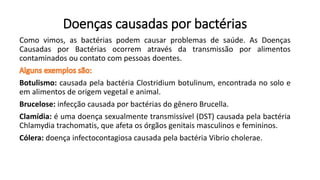 Doenças causadas por bactérias
Como vimos, as bactérias podem causar problemas de saúde. As Doenças
Causadas por Bactérias ocorrem através da transmissão por alimentos
contaminados ou contato com pessoas doentes.
Botulismo: causada pela bactéria Clostridium botulinum, encontrada no solo e
em alimentos de origem vegetal e animal.
Brucelose: infecção causada por bactérias do gênero Brucella.
Clamídia: é uma doença sexualmente transmissível (DST) causada pela bactéria
Chlamydia trachomatis, que afeta os órgãos genitais masculinos e femininos.
Cólera: doença infectocontagiosa causada pela bactéria Vibrio cholerae.
 