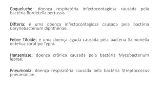 Coqueluche: doença respiratória infectocontagiosa causada pela
bactéria Bordetella pertussis.
Difteria: é uma doença infectocontagiosa causada pela bactéria
Corynebacterium diphtheriae.
Febre Tifoide: é uma doença aguda causada pela bactéria Salmonella
enterica sorotipo Typhi.
Hanseníase: doença crônica causada pela bactéria Mycobacterium
leprae.
Pneumonia: doença respiratória causada pela bactéria Streptococcus
pneumoniae.
 