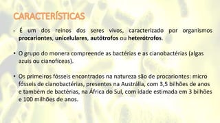 • É um dos reinos dos seres vivos, caracterizado por organismos
procariontes, unicelulares, autótrofos ou heterótrofos.
• O grupo do monera compreende as bactérias e as cianobactérias (algas
azuis ou cianofíceas).
• Os primeiros fósseis encontrados na natureza são de procariontes: micro
fósseis de cianobactérias, presentes na Austrália, com 3,5 bilhões de anos
e também de bactérias, na África do Sul, com idade estimada em 3 bilhões
e 100 milhões de anos.
 