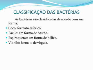 CLASSIFICAÇÃO DAS BACTÉRIAS
As bactérias são classificadas de acordo com sua
forma:
 Coco: formato esférico.
 Bacilo: em forma de bastão.
 Espiroquetas: em forma de hélice.
 Vibrião: formato de vírgula.
 