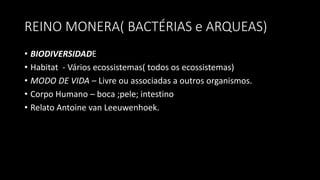 REINO MONERA( BACTÉRIAS e ARQUEAS)
• BIODIVERSIDADE
• Habitat - Vários ecossistemas( todos os ecossistemas)
• MODO DE VIDA – Livre ou associadas a outros organismos.
• Corpo Humano – boca ;pele; intestino
• Relato Antoine van Leeuwenhoek.
 