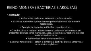 REINO MONERA ( BACTERIAS E ARQUEAS)
• NUTRIÇÃO
• As bactérias podem ser autótrofas ou heterótrofas.
• Bactérias autótrofas – produzem seu próprio alimento por meio da
fotossíntese.
• Exemplo de bactérias autótrofas : cianobactérias.
• Cianobactérias – realizam a fotossíntese e podem ser encontradas em
ambientes diversos como mares,rios,lagos,solos úmidos .recobrindo rochas
ou troncos de árvores.
• Podem viver isoladas ou em colônias.
• Bactérias heterótrofas – obtêm o alimento a partir de outros seres vivos
ou de restos orgânicos.
 