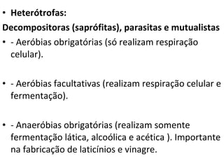 Heterótrofas: Decompositoras (saprófitas), parasitas e mutualistas - Aeróbias obrigatórias (só realizam respiração celular). - Aeróbias facultativas (realizam respiração celular e fermentação). - Anaeróbias obrigatórias (realizam somente fermentação lática, alcoólica e acética ). Importante na fabricação de laticínios e vinagre. 
