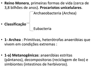 Reino Monera , primeiras formas de vida (cerca de 3,8 bilhões de anos).  Procariotos unicelulares . Archaeobacteria (Archea) Classificação     Eubacteria  1- Archea  : Primitivas, heterótrofas anaeróbias que vivem em condições extremas : 1-a) Metanogênicas : anaeróbias estritas (pântanos), decompositoras (reciclagem de lixo) e simbiontes (intestinos de herbívoros).  