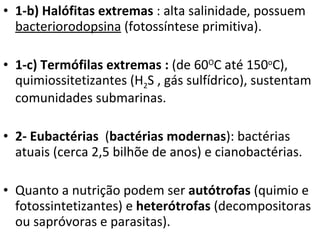 1-b) Halófitas extremas  : alta salinidade, possuem  bacteriorodopsina  (fotossíntese primitiva). 1-c) Termófilas extremas :  (de 60 O C até 150 o C), quimiossitetizantes (H 2 S , gás sulfídrico), sustentam comunidades submarinas. 2- Eubactérias   ( bactérias modernas ): bactérias atuais (cerca 2,5 bilhõe de anos) e cianobactérias.  Quanto a nutrição podem ser  autótrofas  (quimio e fotossintetizantes) e  heterótrofas  (decompositoras ou sapróvoras e parasitas). 