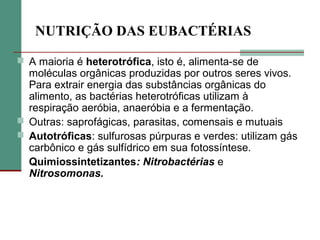 NUTRIÇÃO DAS EUBACTÉRIAS
 A maioria é heterotrófica, isto é, alimenta-se de
moléculas orgânicas produzidas por outros seres vivos.
Para extrair energia das substâncias orgânicas do
alimento, as bactérias heterotróficas utilizam à
respiração aeróbia, anaeróbia e a fermentação.
 Outras: saprofágicas, parasitas, comensais e mutuais
 Autotróficas: sulfurosas púrpuras e verdes: utilizam gás
carbônico e gás sulfídrico em sua fotossíntese.
Quimiossintetizantes: Nitrobactérias e
Nitrosomonas.
 