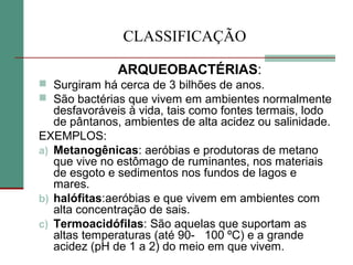 CLASSIFICAÇÃO
ARQUEOBACTÉRIAS:
 Surgiram há cerca de 3 bilhões de anos.
 São bactérias que vivem em ambientes normalmente
desfavoráveis à vida, tais como fontes termais, lodo
de pântanos, ambientes de alta acidez ou salinidade.
EXEMPLOS:
a) Metanogênicas: aeróbias e produtoras de metano
que vive no estômago de ruminantes, nos materiais
de esgoto e sedimentos nos fundos de lagos e
mares.
b) halófitas:aeróbias e que vivem em ambientes com
alta concentração de sais.
c) Termoacidófilas: São aquelas que suportam as
altas temperaturas (até 90- 100 ºC) e a grande
acidez (pH de 1 a 2) do meio em que vivem.
 