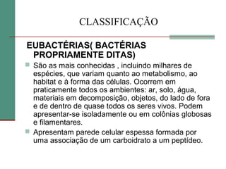 CLASSIFICAÇÃO
EUBACTÉRIAS( BACTÉRIAS
PROPRIAMENTE DITAS)
 São as mais conhecidas , incluindo milhares de
espécies, que variam quanto ao metabolismo, ao
habitat e à forma das células. Ocorrem em
praticamente todos os ambientes: ar, solo, água,
materiais em decomposição, objetos, do lado de fora
e de dentro de quase todos os seres vivos. Podem
apresentar-se isoladamente ou em colônias globosas
e filamentares.
 Apresentam parede celular espessa formada por
uma associação de um carboidrato a um peptídeo.
 