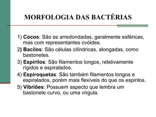 MORFOLOGIA DAS BACTÉRIAS
1) Cocos: São as arredondadas, geralmente esféricas,
mas com representantes ovóides.
2) Bacilos: São células cilíndricas, alongadas, como
bastonetes.
3) Espirilos: São filamentos longos, relativamente
rígidos e espiralados.
4) Espiroquetas: São também filamentos longos e
espiralados, porém mais flexíveis do que os espirilos.
5) Vibriões: Possuem aspecto que lembra um
bastonete curvo, ou uma vírgula.
 