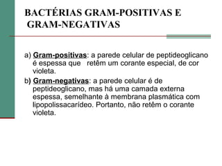 BACTÉRIAS GRAM-POSITIVAS E
GRAM-NEGATIVAS
a) Gram-positivas: a parede celular de peptideoglicano
é espessa que retêm um corante especial, de cor
violeta.
b) Gram-negativas: a parede celular é de
peptideoglicano, mas há uma camada externa
espessa, semelhante à membrana plasmática com
lipopolissacarídeo. Portanto, não retêm o corante
violeta.
 