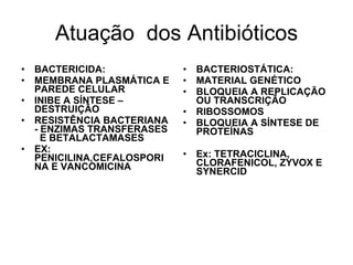 Atuação  dos Antibióticos BACTERIOSTÁTICA: MATERIAL GENÉTICO BLOQUEIA A REPLICAÇÃO OU TRANSCRIÇÃO RIBOSSOMOS BLOQUEIA A SÍNTESE DE PROTEÍNAS Ex: TETRACICLINA, CLORAFENICOL, ZYVOX E SYNERCID BACTERICIDA: MEMBRANA PLASMÁTICA E PAREDE CELULAR INIBE A SÍNTESE –DESTRUIÇÃO RESISTÊNCIA BACTERIANA - ENZIMAS TRANSFERASES  E BETALACTAMASES EX: PENICILINA,CEFALOSPORINA E VANCOMICINA 