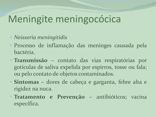 Meningite meningocócica
 Neisseria meningitidis
 Processo de inflamação das meninges causada pela
  bactéria.
 Transmissão – contato das vias respiratórias por
  gotículas de saliva expelida por espirros, tosse ou fala;
  ou pelo contato de objetos contaminados.
 Sintomas – dores de cabeça e garganta, febre alta e
  rigidez na nuca.
 Tratamento e Prevenção – antibióticos; vacina
  específica.
 