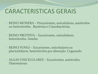 CARACTERISTICAS GERAIS
 REINO MONERA – Procariontes, unicelulares, autótrofos
 ou heterótrofos . Bactérias e Cianobactérias.

 REINO PROTISTA – Eucariontes, unicelulares,
 heterótrofos. Ameba

 REINO FUNGI – Eucariontes, unicelulares ou
 pluricelulares, heterótrofos por absorção. Cogumelo

 ALGAS UNICELULARES – Eucariontes, autótrofos.
 Diatomáceas.
 