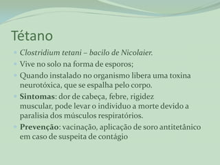 Tétano
 Clostridium tetani – bacilo de Nicolaier.
 Vive no solo na forma de esporos;
 Quando instalado no organismo libera uma toxina
  neurotóxica, que se espalha pelo corpo.
 Sintomas: dor de cabeça, febre, rigidez
  muscular, pode levar o individuo a morte devido a
  paralisia dos músculos respiratórios.
 Prevenção: vacinação, aplicação de soro antitetânico
  em caso de suspeita de contágio
 