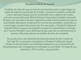 Hospital Colônia de Itapuã:

 Fundado em maio de 1940 na área de uma fazenda junto à Lagoa Negra na
 região de Itapuã no município de Viamão, o lazareto é também conhecido
    como Leprosário Itapuã, pois foi construído com o objetivo de receber
 pacientes acometidos pelo Mal da Hansen (hanseníase) também chamado
de lepra, em uma época em que a ignorância sobre a doença fazia com que as
autoridades afastassem os leprosos do convívio em sociedade, mantendo-os
o mais longe o possível de pessoas sãs. Por essa razão, o Hospital Colônia de
 Itapuã lembra um pouco um daqueles campos de concentração na Europa
 da 2ª Guerra Mundial, com a diferença de que aqui não se exterminavam as
        pessoas. Elas eram apenas escondidas do resto da sociedade.

   De acordo com o site oficial da Secretaria da Saúde do Rio Grande do
   Sul, hoje há 122 pacientes-moradores no Hospital Colônia de Itapuã.
  Desses, 82 são pacientes com distúrbios psíquicos e 47 ex-portadores de
hanseníase que não conseguiram se reintegrar na sociedade. Ao longo de sua
                  trajetória, o HCI recebeu 1.454 pacientes.
 