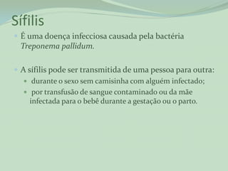 Sífilis
 É uma doença infecciosa causada pela bactéria
 Treponema pallidum.

 A sífilis pode ser transmitida de uma pessoa para outra:
    durante o sexo sem camisinha com alguém infectado;
    por transfusão de sangue contaminado ou da mãe
     infectada para o bebê durante a gestação ou o parto.
 