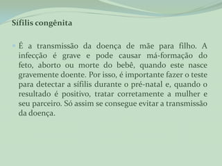 Sífilis congênita

 É a transmissão da doença de mãe para filho. A
 infecção é grave e pode causar má-formação do
 feto, aborto ou morte do bebê, quando este nasce
 gravemente doente. Por isso, é importante fazer o teste
 para detectar a sífilis durante o pré-natal e, quando o
 resultado é positivo, tratar corretamente a mulher e
 seu parceiro. Só assim se consegue evitar a transmissão
 da doença.
 