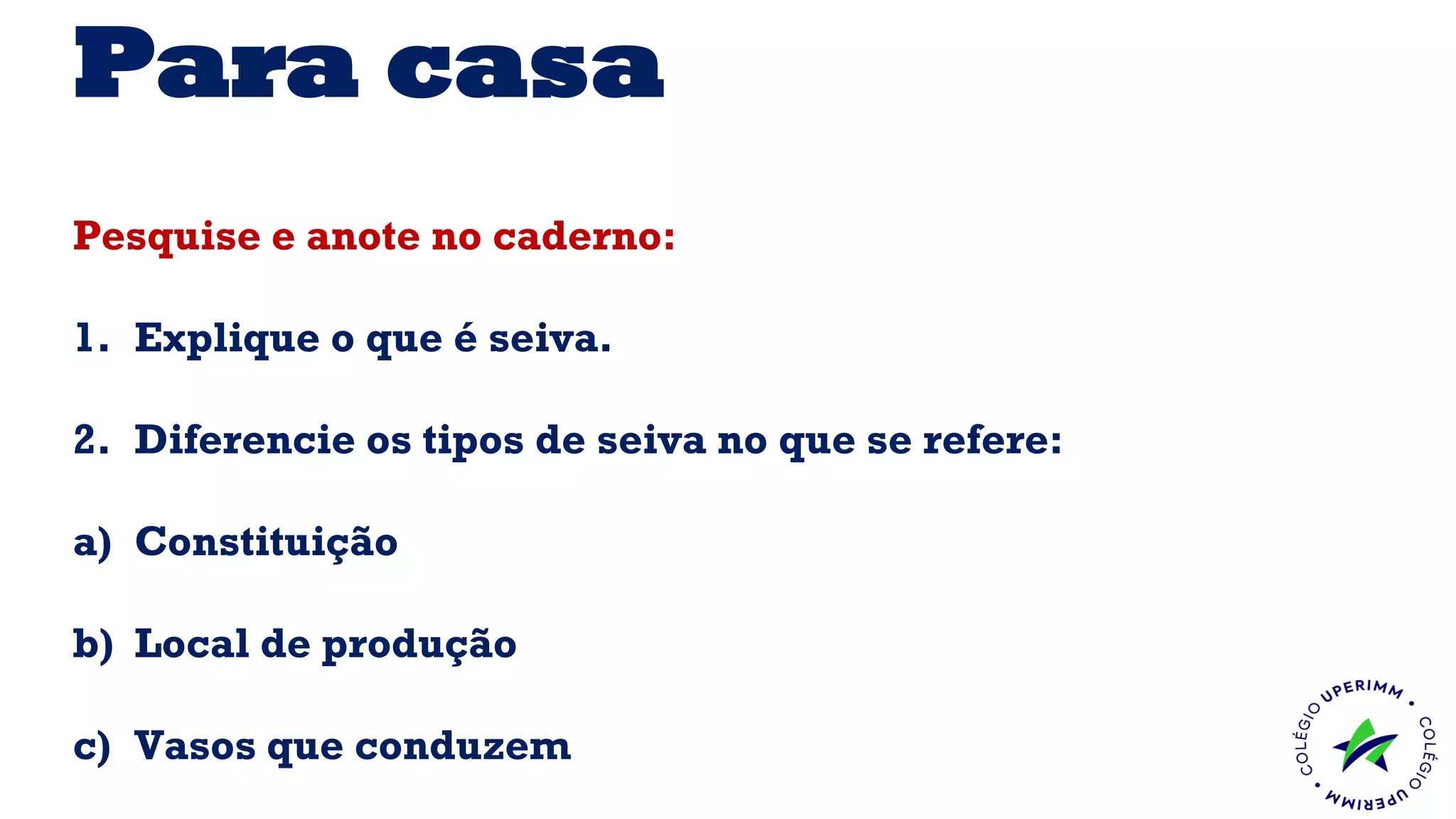 Para casa
Pesquise e anote no caderno:
1. Explique o que é seiva.
2. Diferencie os tipos de seiva no que se refere:
a) Constituição
b) Local de produção
c) Vasos que conduzem