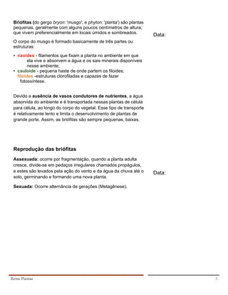 Briófitas (do gergo bryon: 'musgo'; e phyton: 'planta') são plantas
     pequenas, geralmente com alguns poucos centímetros de altura,
     que vivem preferencialmente em locais úmidos e sombreados.
                                                                           Data:
     O corpo do musgo é formado basicamente de três partes ou
     estruturas:
     • rizoides - filamentos que fixam a planta no ambiente em que
             ela vive e absorvem a água e os sais minerais disponíveis
             nesse ambiente;
     • cauloide - pequena haste de onde partem os filoides;
•      filoides -estruturas clorofiladas e capazes de fazer
         fotossíntese.


     Devido a ausência de vasos condutores de nutrientes, a água
     absorvida do ambiente e é transportada nessas plantas de célula
     para célula, ao longo do corpo do vegetal. Esse tipo de transporte
     é relativamente lento e limita o desenvolvimento de plantas de
     grande porte. Assim, as briófitas são sempre pequenas, baixas.




     Reprodução das briófitas
     Assexuada: ocorre por fragmentação, quando a planta adulta
     cresce, divide-se em pedaços irregulares chamados propágulos,
     e estes são levados pela ação do vento e da água da chuva até o       Data:
     solo, germinando e formando uma nova planta.

     Sexuada: Ocorre alternância de gerações (Metagênese).




    Reino Plantae                                                                  3
 