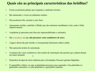 Quais são as principais características das briófitas?
• Foram as primeiras plantas que ocuparam o ambiente terrestre;
• São minúsculas e vivem em ambientes úmidos.
• Não produzem flor, semente e nem fruto.
• Apresentam rizóides, caulóides e filóides que são estruturas semelhantes à raiz, caule e folha
respectivamente.
• A epiderme já apresenta uma fina cera impermeabilizante e estômatos.
• São avasculares, ou seja, não possuem vasos condutores de seiva.
• Aágua é absorvida pelo rizóide e é transportada lentamente célula à célula.
• Não apresenta tecidos de sustentação.
• A ausência dos vasos condutores e dos tecidos de sustentação não permite que a planta alcance
um maior tamanho.
• Dependem da água do meio ambiente para a fecundação; Possuem gametas flagelados.
• O gametófito é dióico, ou seja, as plantinhas possuem sexos separados. Uma plantinha é o
gametófito masculino e a outra plantinha é o gametófito feminino.
 