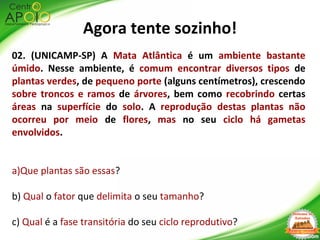 Agora tente sozinho!
02. (UNICAMP-SP) A Mata Atlântica é um ambiente bastante
úmido. Nesse ambiente, é comum encontrar diversos tipos de
plantas verdes, de pequeno porte (alguns centímetros), crescendo
sobre troncos e ramos de árvores, bem como recobrindo certas
áreas na superfície do solo. A reprodução destas plantas não
ocorreu por meio de flores, mas no seu ciclo há gametas
envolvidos.
a)Que plantas são essas?
b) Qual o fator que delimita o seu tamanho?
c) Qual é a fase transitória do seu ciclo reprodutivo?
 