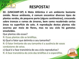 RESPOSTA!
02. (UNICAMP-SP) A Mata Atlântica é um ambiente bastante
úmido. Nesse ambiente, é comum encontrar diversos tipos de
plantas verdes, de pequeno porte (alguns centímetros), crescendo
sobre troncos e ramos de árvores, bem como recobrindo certas
áreas na superfície do solo. A reprodução destas plantas não
ocorreu por meio de flores, mas no seu ciclo há gametas
envolvidos.
Que plantas são essas?
R: Essas plantas são as briófitas.
b) Qual o fator que delimita o seu tamanho?
R: O fator limitante do seu tamanho é a ausência de vasos
condutores de seiva.
c) Qual é a fase transitória do seu ciclo reprodutivo?
R: A fase transitória do ciclo das briófitas é o esporófito.
 