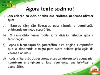 3. Com relação ao ciclo de vida das briófitas, podemos afirmar
que:
a) Esporos (2n) são liberados pela cápsula e germinarão
originando um novo esporófito.
b) O gametófito hermafrodita sofre divisão mitótica após a
fecundação.
c) Após a fecundação do gametófito, este origina o esporófito
que se desprende e migra para outro habitat pela ação de
ventos e animais.
d) Após a liberação dos esporos, estes caindo em solo adequado,
germinam e originam a fase dominante das briófitas, o
gametófito.
Agora tente sozinho!
 
