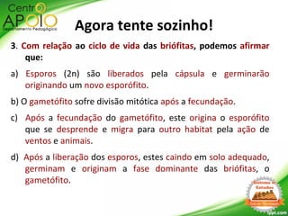 3. Com relação ao ciclo de vida das briófitas, podemos afirmar
que:
a) Esporos (2n) são liberados pela cápsula e germinarão
originando um novo esporófito.
b) O gametófito sofre divisão mitótica após a fecundação.
c) Após a fecundação do gametófito, este origina o esporófito
que se desprende e migra para outro habitat pela ação de
ventos e animais.
d) Após a liberação dos esporos, estes caindo em solo adequado,
germinam e originam a fase dominante das briófitas, o
gametófito.
Agora tente sozinho!
 