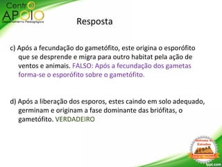 Resposta
c) Após a fecundação do gametófito, este origina o esporófito
que se desprende e migra para outro habitat pela ação de
ventos e animais. FALSO: Após a fecundação dos gametas
forma-se o esporófito sobre o gametófito.
d) Após a liberação dos esporos, estes caindo em solo adequado,
germinam e originam a fase dominante das briófitas, o
gametófito. VERDADEIRO
 