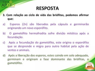 3. Com relação ao ciclo de vida das briófitas, podemos afirmar
que:
a) Esporos (2n) são liberados pela cápsula e germinarão
originando um novo esporófito.
b) O gametófito hermafrodita sofre divisão mitótica após a
fecundação.
c) Após a fecundação do gametófito, este origina o esporófito
que se desprende e migra para outro habitat pela ação de
ventos e animais.
d) Após a liberação dos esporos, estes caindo em solo adequado,
germinam e originam a fase dominante das briófitas, o
gametófito.
RESPOSTA
 
