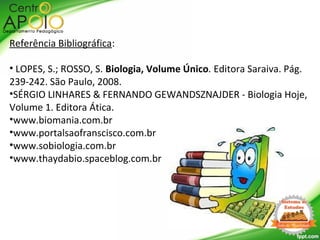 Referência Bibliográfica:
• LOPES, S.; ROSSO, S. Biologia, Volume Único. Editora Saraiva. Pág.
239-242. São Paulo, 2008.
•SÉRGIO LINHARES & FERNANDO GEWANDSZNAJDER - Biologia Hoje,
Volume 1. Editora Ática.
•www.biomania.com.br
•www.portalsaofranscisco.com.br
•www.sobiologia.com.br
•www.thaydabio.spaceblog.com.br
 