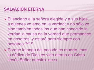 SALVACIÓN ETERNA

 El anciano a la señora elegida y a sus hijos,
  a quienes yo amo en la verdad; y no sólo yo,
  sino también todos los que han conocido la
  verdad, a causa de la verdad que permanece
  en nosotros, y estará para siempre con
  nosotros: 2Jn.2
 Porque la paga del pecado es muerte, mas
  la dádiva de Dios es vida eterna en Cristo
  Jesús Señor nuestro. Ro.6.23
 