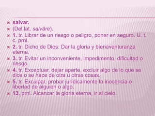    salvar.
   (Del lat. salvāre).
   1. tr. Librar de un riesgo o peligro, poner en seguro. U. t.
    c. prnl.
   2. tr. Dicho de Dios: Dar la gloria y bienaventuranza
    eterna.
   3. tr. Evitar un inconveniente, impedimento, dificultad o
    riesgo.
   4. tr. Exceptuar, dejar aparte, excluir algo de lo que se
    dice o se hace de otra u otras cosas.
   5. tr. Exculpar, probar jurídicamente la inocencia o
    libertad de alguien o algo.
   13. prnl. Alcanzar la gloria eterna, ir al cielo.
 