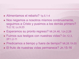    Alimentamos el rebaño? 1p.5.1-4
   Nos negamos a nosotros mismos continuamente,
    seguimos a Cristo y pusimos a los demás primero?
    Ti.2.12, Lc.9.23
   Esperamos su pronto regreso? Mt.24.46, 1Jn.2.28
   Fuimos sus testigos con nuestras vidas? Dn.12.3,
    2P.1.2-11
   Predicamos a tiempo y fuera de tiempo? Mt.28.19-20
   El fruto de nuestras vidas permanece? Jn.15-16
 