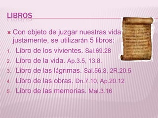 LIBROS

 Con objeto de juzgar nuestras vidas
  justamente, se utilizarán 5 libros:
1. Libro de los vivientes. Sal.69.28

2. Libro de la vida. Ap.3.5, 13.8.

3. Libro de las lágrimas. Sal.56.8, 2R.20.5

4. Libro de las obras. Dn.7.10, Ap.20.12

5. Libro de las memorias. Mal.3.16
 