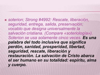    soterion; Strong #4992: Rescate, liberación,
    seguridad, entrega, salida, preservación;
    vocablo que designa universalmente la
    salvación cristiana. (Compare «soteriología»).
    Soterion se usa solamente cinco veces. Es una
    palabra del todo inclusiva que significa
    perdón, sanidad, prosperidad, libertad,
    seguridad, rescate, liberación y
    restauración. La salvación de Cristo abarca
    el ser humano en su totalidad: espíritu, alma
    y cuerpo.
 