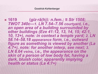 Goodrick-Kohlenberger



   1619        (giz∙rā(h)): n.fem.; ≡ Str 1508;
    TWOT 340c—1. LN 7.54–7.56 courtyard, i.e.,
    an open area of a building surrounded by
    other buildings (Eze 41:12, 13, 14, 15; 42:1,
    10, 13+), note: in context a temple yard; 2. LN
    58.14–58.18 appearance form, i.e., outward
    figure as something is viewed by another (La
    4:7+), note: for another interp, see next; 3.
    LN 8.64 veins, i.e., the appearance on the
    skin of a person of low body fat, having a
    dark, bluish color, apparently implying
    health or status (La 4:7+)
 